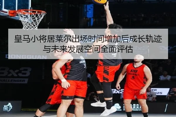皇马小将居莱尔出场时间增加后成长轨迹与未来发展空间全面评估