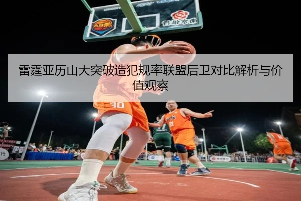 雷霆亚历山大突破造犯规率联盟后卫对比解析与价值观察