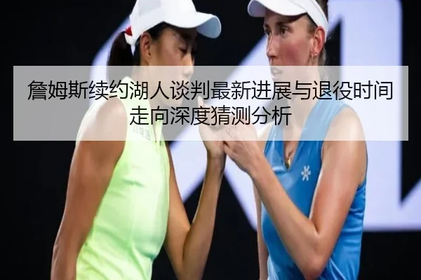 詹姆斯续约湖人谈判最新进展与退役时间走向深度猜测分析